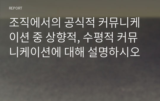 조직에서의 공식적 커뮤니케이션 중 상향적, 수평적 커뮤니케이션에 대해 설명하시오