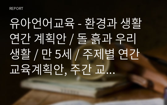 유아언어교육 - 환경과 생활 연간 계획안 / 돌 흙과 우리 생활 / 만 5세 / 주제별 연간 교육계획안, 주간 교육계획안, 일일 교육계획안, 단위 교육계획안 포함