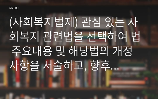 (사회복지법제) 관심 있는 사회복지 관련법을 선택하여 법 주요내용 및 해당법의 개정 사항을 서술하고, 향후 법 개정이 필요하다고