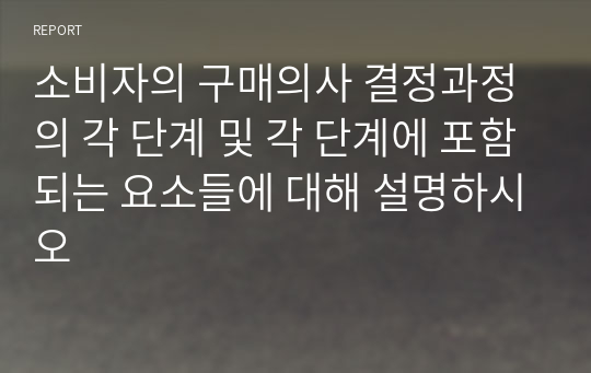 소비자의 구매의사 결정과정의 각 단계 및 각 단계에 포함되는 요소들에 대해 설명하시오