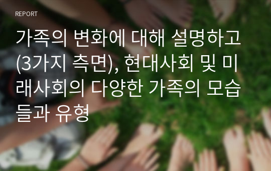 가족의 변화에 대해 설명하고(3가지 측면), 현대사회 및 미래사회의 다양한 가족의 모습들과 유형