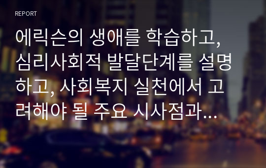 에릭슨의 생애를 학습하고, 심리사회적 발달단계를 설명하고, 사회복지 실천에서 고려해야 될 주요 시사점과 적용방안