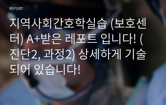 지역사회간호학실습 (보호센터) A+받은 레포트 입니다! (진단2, 과정2) 상세하게 기술되어 있습니다!