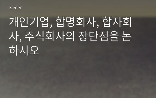 개인기업, 합명회사, 합자회사, 주식회사의 장단점을 논하시오