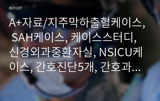 A+자료/지주막하출혈케이스, SAH케이스, 케이스스터디, 신경외과중환자실, NSICU케이스, 간호진단5개, 간호과정3개, 의사소통보고서 자세