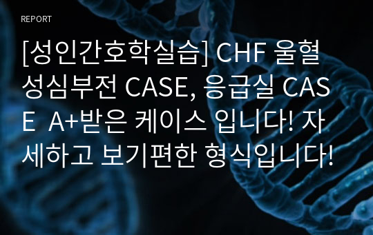 [성인간호학실습] CHF 울혈성심부전 CASE, 응급실 CASE  A+받은 케이스 입니다! 자세하고 보기편한 형식입니다!