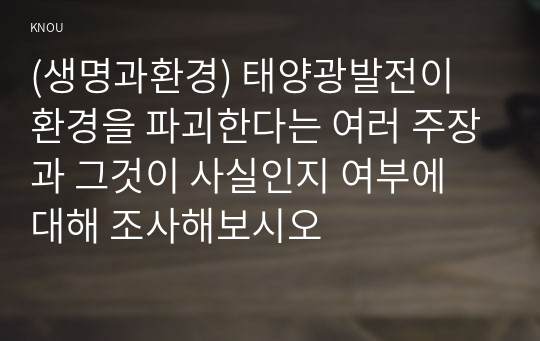 (생명과환경) 태양광발전이 환경을 파괴한다는 여러 주장과 그것이 사실인지 여부에 대해 조사해보시오