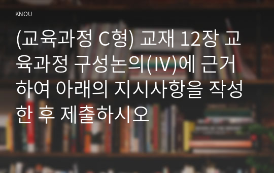 (교육과정 C형) 교재 12장 교육과정 구성논의(Ⅳ)에 근거하여 아래의 지시사항을 작성한 후 제출하시오