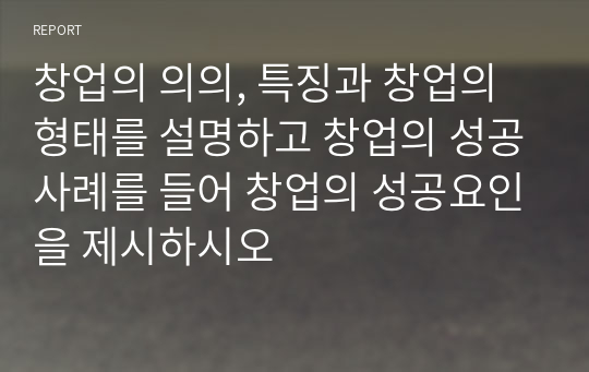 창업의 의의, 특징과 창업의 형태를 설명하고 창업의 성공사례를 들어 창업의 성공요인을 제시하시오