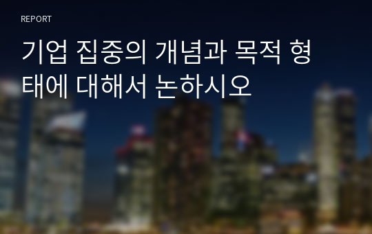 기업 집중의 개념과 목적 형태에 대해서 논하시오