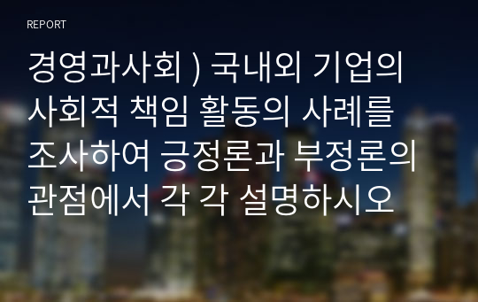 경영과사회 ) 국내외 기업의 사회적 책임 활동의 사례를 조사하여 긍정론과 부정론의 관점에서 각 각 설명하시오