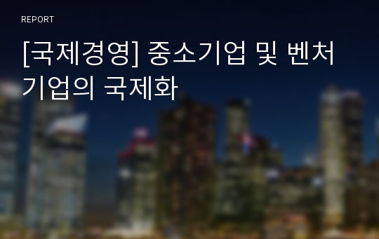 [국제경영] 중소기업 및 벤처기업의 국제화