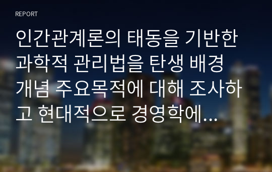 인간관계론의 태동을 기반한 과학적 관리법을 탄생 배경 개념 주요목적에 대해 조사하고 현대적으로 경영학에 가져온 파급효과를 조사하시오