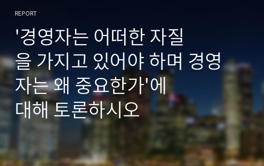 &#039;경영자는 어떠한 자질을 가지고 있어야 하며 경영자는 왜 중요한가&#039;에 대해 토론하시오