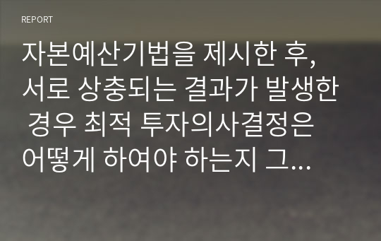 자본예산기법을 제시한 후, 서로 상충되는 결과가 발생한 경우 최적 투자의사결정은 어떻게 하여야 하는지 그리고 그 이유에 대하여 논하시오