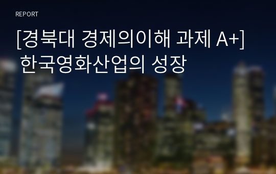 [경북대 경제의이해 과제 A+] 한국영화산업의 성장