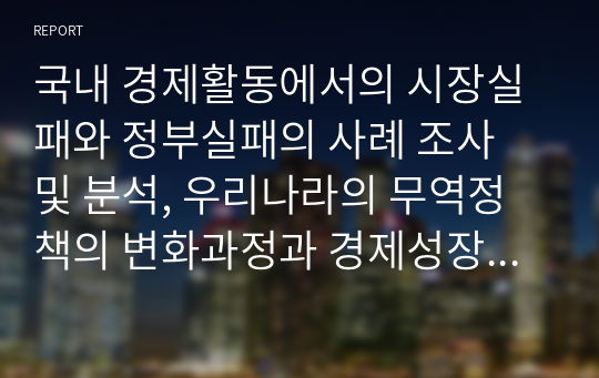 국내 경제활동에서의 시장실패와 정부실패의 사례 조사 및 분석, 우리나라의 무역정책의 변화과정과 경제성장에 미친 영향