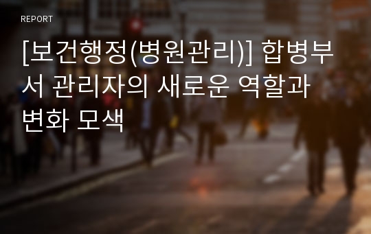 [보건행정(병원관리)] 합병부서 관리자의 새로운 역할과 변화 모색