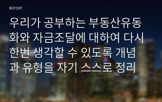 우리가 공부하는 부동산유동화와 자금조달에 대하여 다시한번 생각할 수 있도록 개념과 유형을 자기 스스로 정리