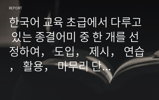 한국어 교육 초급에서 다루고 있는 종결어미 중 한 개를 선정하여， 도입， 제시， 연습， 활용， 마무리 단계의 문법 수업 지도안