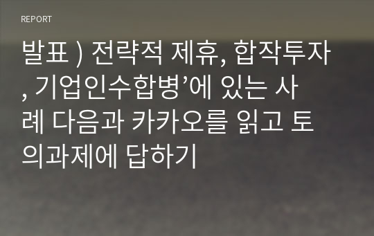 발표 ) 전략적 제휴, 합작투자, 기업인수합병’에 있는 사례 다음과 카카오를 읽고 토의과제에 답하기