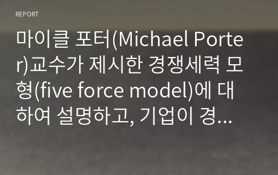 마이클 포터(Michael Porter)교수가 제시한 경쟁세력 모형(five force model)에 대하여 설명하고, 기업이 경쟁우위 확보 방안으로 사용할 수 있는 본원적 전략인 원가우위 전략과 차별화 전략, 집중화 전략의 개념 및 사례를 작성하시오