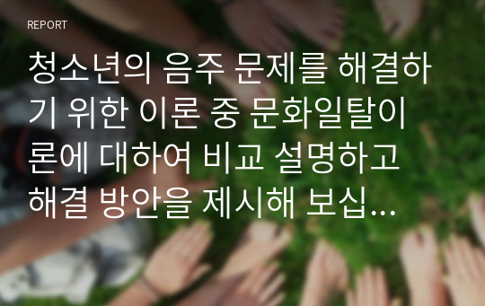 청소년의 음주 문제를 해결하기 위한 이론 중 문화일탈이론에 대하여 비교 설명하고 해결 방안을 제시해 보십시오