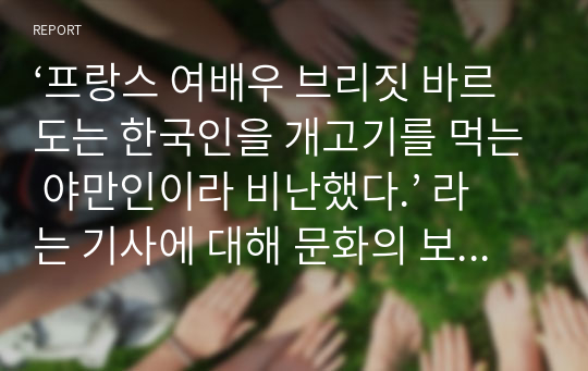 ‘프랑스 여배우 브리짓 바르도는 한국인을 개고기를 먹는 야만인이라 비난했다.’ 라는 기사에 대해 문화의 보편성과 다양성의 입장에서 정리하고 자신의 견해를 제시해보시오.