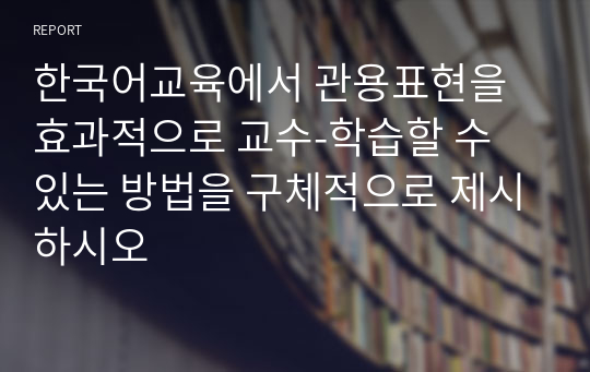 한국어교육에서 관용표현을 효과적으로 교수-학습할 수 있는 방법을 구체적으로 제시하시오