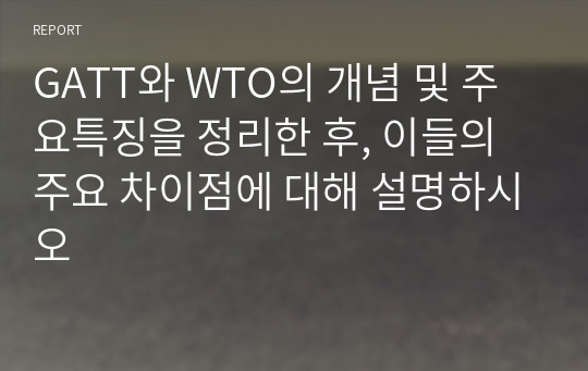 GATT와 WTO의 개념 및 주요특징을 정리한 후, 이들의 주요 차이점에 대해 설명하시오