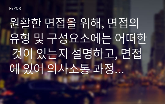 원활한 면접을 위해, 면접의 유형 및 구성요소에는 어떠한 것이 있는지 설명하고, 면접에 있어 의사소통 과정에서 고려