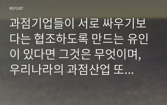 과점기업들이 서로 싸우기보다는 협조하도록 만드는 유인이 있다면 그것은 무엇이며, 우리나라의 과점산업 또는 과점시장의 사례