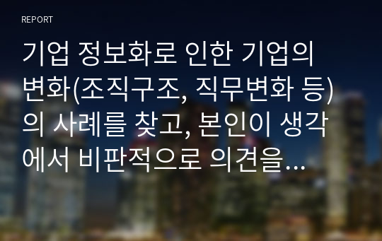 기업 정보화로 인한 기업의 변화(조직구조, 직무변화 등)의 사례를 찾고, 본인이 생각에서 비판적으로 의견을 제시