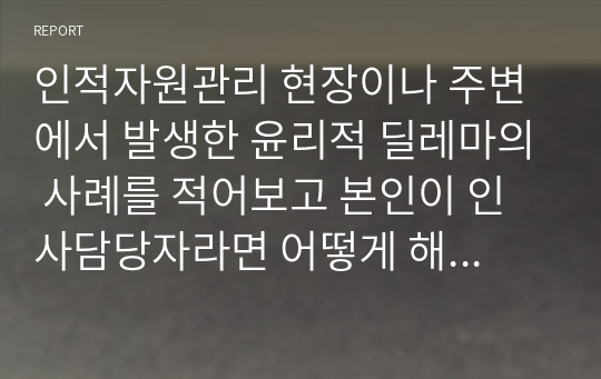 인적자원관리 현장이나 주변에서 발생한 윤리적 딜레마의 사례를 적어보고 본인이 인사담당자라면 어떻게 해결할 것인지