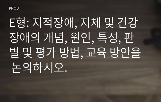 E형: 지적장애, 지체 및 건강장애의 개념, 원인, 특성, 판별 및 평가 방법, 교육 방안을 논의하시오.