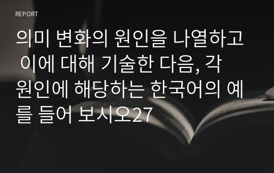 의미 변화의 원인을 나열하고 이에 대해 기술한 다음, 각 원인에 해당하는 한국어의 예를 들어 보시오27