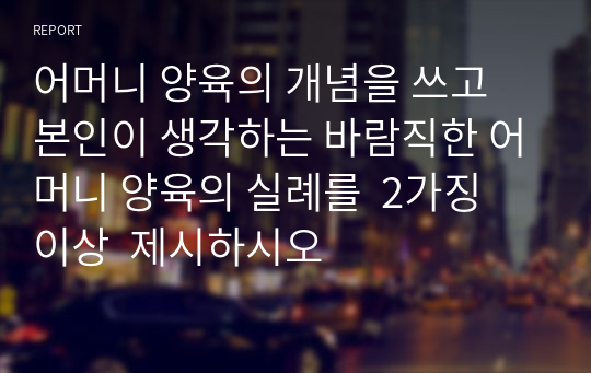 어머니 양육의 개념을 쓰고 본인이 생각하는 바람직한 어머니 양육의 실례를  2가징 이상  제시하시오