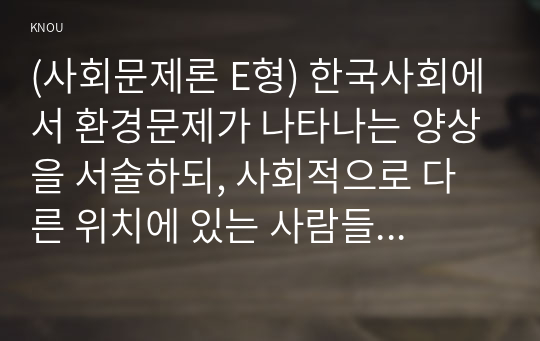 (사회문제론 E형) 한국사회에서 환경문제가 나타나는 양상을 서술하되, 사회적으로 다른 위치에 있는 사람들에게 각기 다른 영향을 미치는지 주의하면서 사회문제로서 환경문제를 풀어간다는 말의 의미는 무엇인지 논하시오