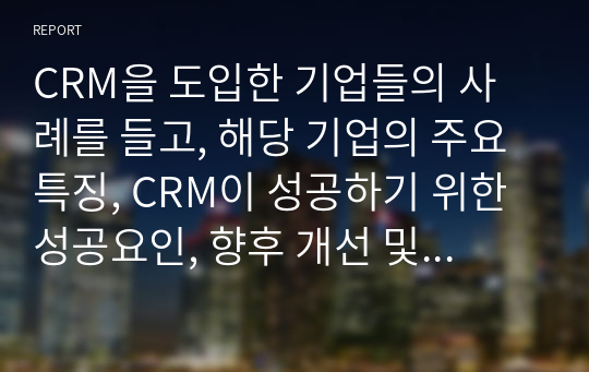 CRM을 도입한 기업들의 사례를 들고, 해당 기업의 주요 특징, CRM이 성공하기 위한 성공요인, 향후 개선 및 더욱 발전되어야 할 점