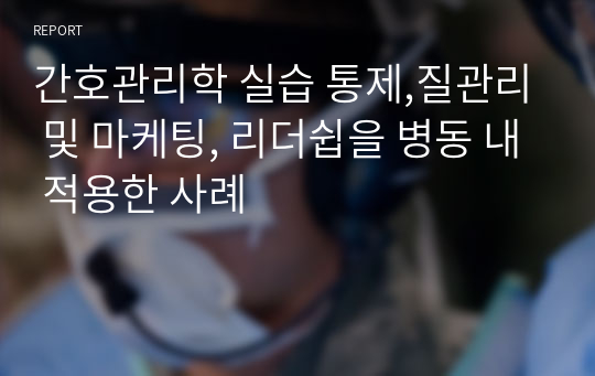 간호관리학 실습 통제,질관리 및 마케팅, 리더쉽을 병동 내 적용한 사례