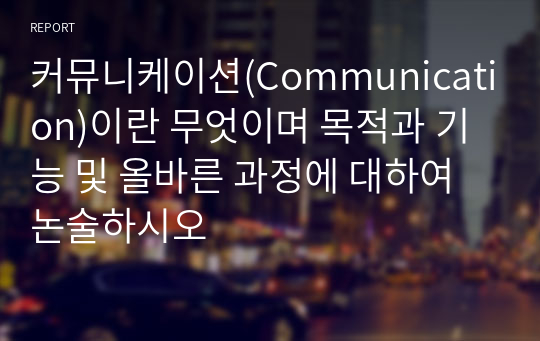 커뮤니케이션(Communication)이란 무엇이며 목적과 기능 및 올바른 과정에 대하여 논술하시오