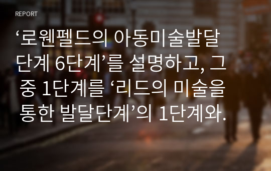 ‘로웬펠드의 아동미술발달단계 6단계’를 설명하고, 그 중 1단계를 ‘리드의 미술을 통한 발달단계’의 1단계와 비교하여 설명하시오.