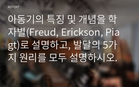 아동기의 특징 및 개념을 학자별(Freud, Erickson, Piagt)로 설명하고, 발달의 5가지 원리를 모두 설명하시오.