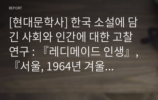 [현대문학사] 한국 소설에 담긴 사회와 인간에 대한 고찰 연구 : 『레디메이드 인생』, 『서울, 1964년 겨울』, 『난장이가 쏘아 올린 작은 공』을 중심으로