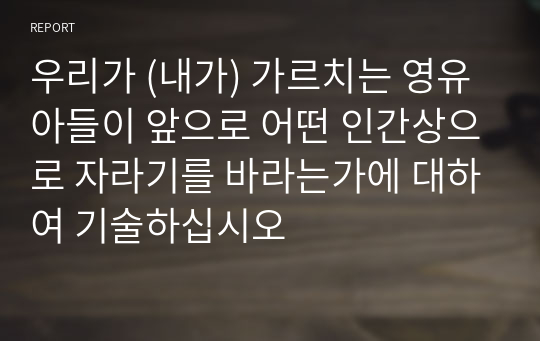 우리가 (내가) 가르치는 영유아들이 앞으로 어떤 인간상으로 자라기를 바라는가에 대하여 기술하십시오