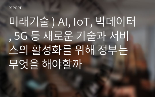 미래기술 ) AI, IoT, 빅데이터, 5G 등 새로운 기술과 서비스의 활성화를 위해 정부는 무엇을 해야할까