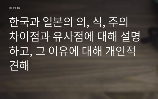 한국과 일본의 의, 식, 주의 차이점과 유사점에 대해 설명하고, 그 이유에 대해 개인적 견해