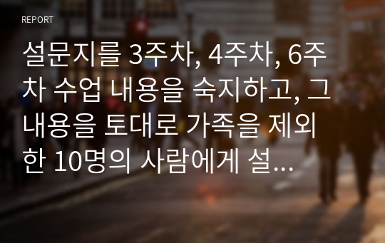 설문지를 3주차, 4주차, 6주차 수업 내용을 숙지하고, 그 내용을 토대로 가족을 제외 한 10명의 사람에게 설문조사