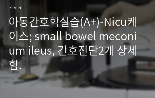 아동간호학실습(A+)-Nicu케이스; small bowel meconium ileus, 간호진단2개 상세함.