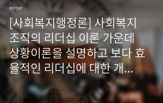 [사회복지행정론] 사회복지 조직의 리더십 이론 가운데 상황이론을 설명하고 보다 효율적인 리더십에 대한 개선방향을 제시하시오